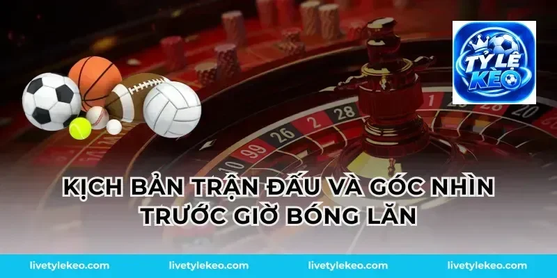 Kịch bản trận đấu và góc nhìn trước giờ bóng lăn