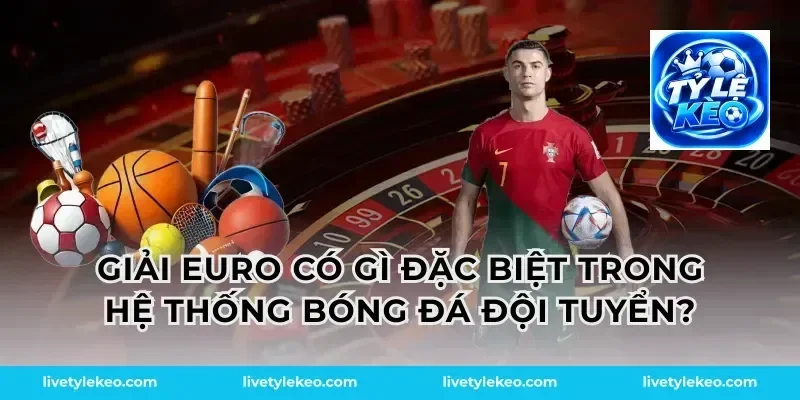 Giải euro có gì đặc biệt trong hệ thống bóng đá đội tuyển?