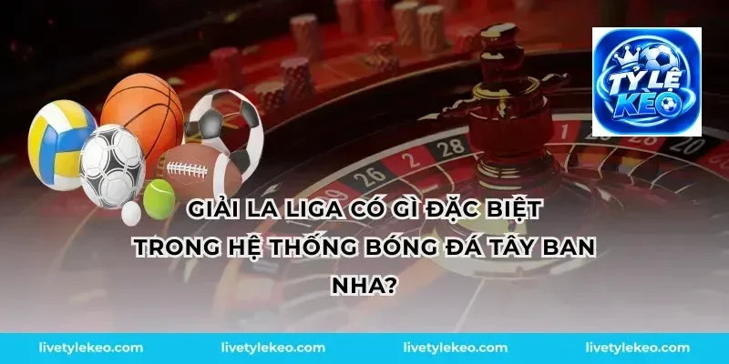 Giải la liga có gì đặc biệt trong hệ thống bóng đá Tây Ban Nha?