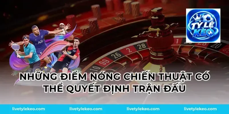 Những điểm nóng chiến thuật có thể quyết định trận đấu