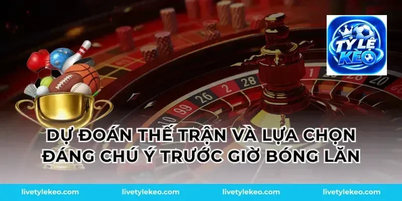 Dự đoán thế trận và lựa chọn đáng chú ý trước giờ bóng lăn